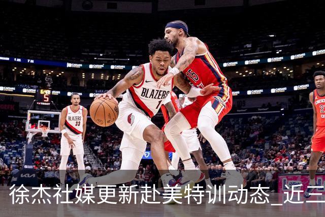 徐杰社媒更新赴美特训动态 近三次入选男篮集训均无缘正规大名单